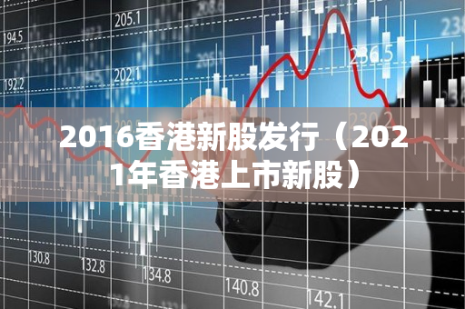 2016香港新股发行（2021年香港上市新股）